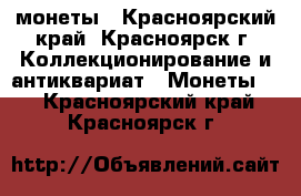 монеты - Красноярский край, Красноярск г. Коллекционирование и антиквариат » Монеты   . Красноярский край,Красноярск г.